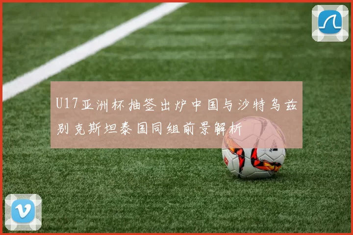 U17亚洲杯抽签出炉中国与沙特乌兹别克斯坦泰国同组前景解析